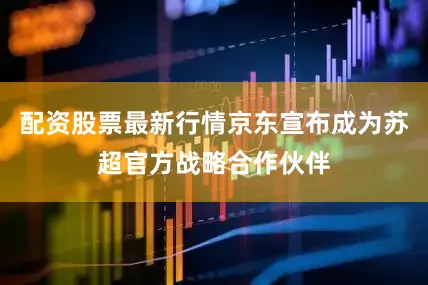 配资股票最新行情京东宣布成为苏超官方战略合作伙伴