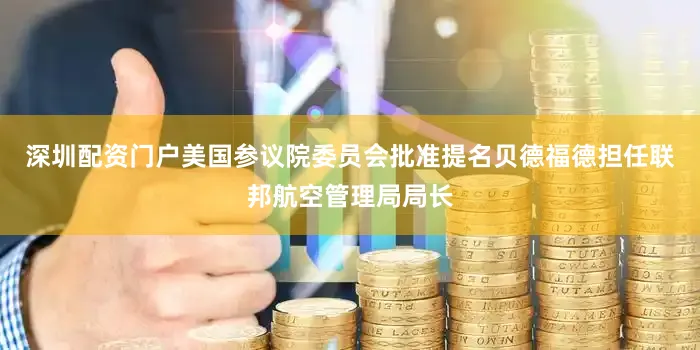 深圳配资门户美国参议院委员会批准提名贝德福德担任联邦航空管理局局长