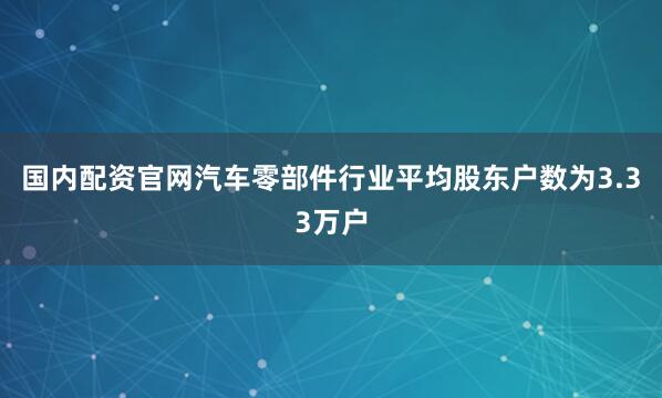 国内配资官网汽车零部件行业平均股东户数为3.33万户
