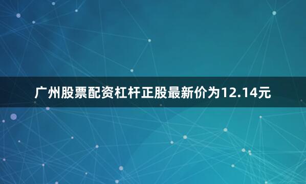 广州股票配资杠杆正股最新价为12.14元