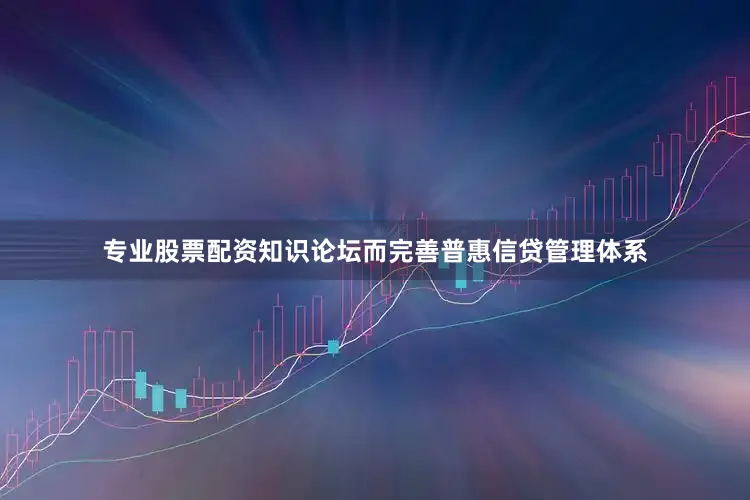 专业股票配资知识论坛而完善普惠信贷管理体系