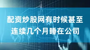 配资炒股网有时候甚至连续几个月睡在公司
