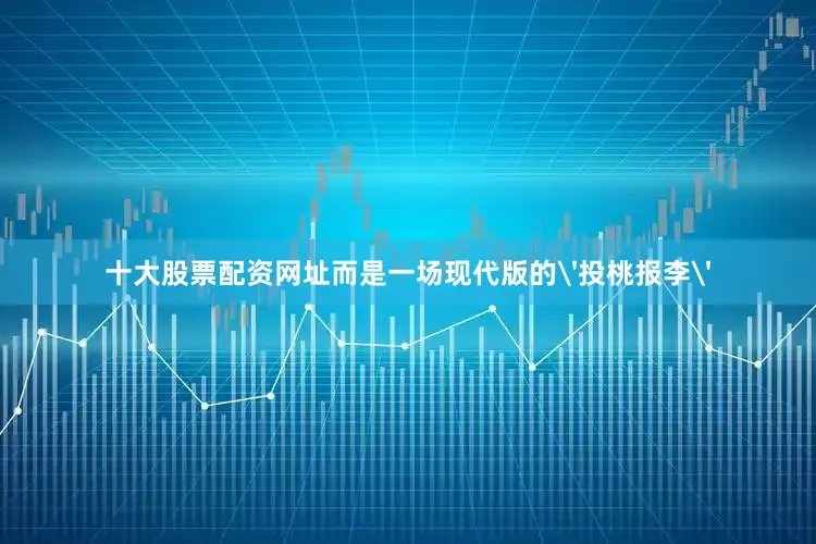 十大股票配资网址而是一场现代版的'投桃报李'