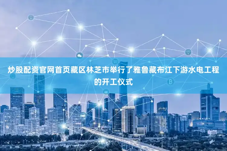 炒股配资官网首页藏区林芝市举行了雅鲁藏布江下游水电工程的开工仪式