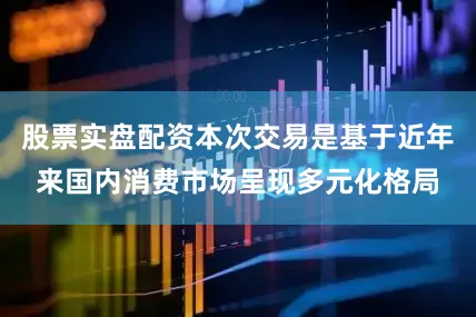 股票实盘配资本次交易是基于近年来国内消费市场呈现多元化格局