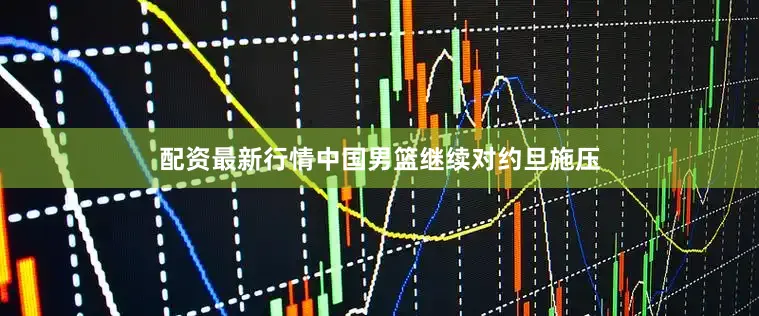 配资最新行情中国男篮继续对约旦施压