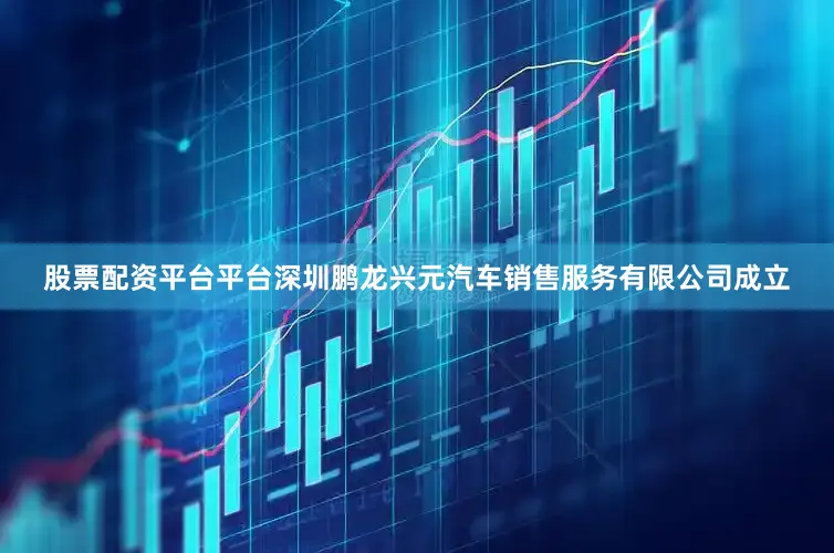 股票配资平台平台深圳鹏龙兴元汽车销售服务有限公司成立