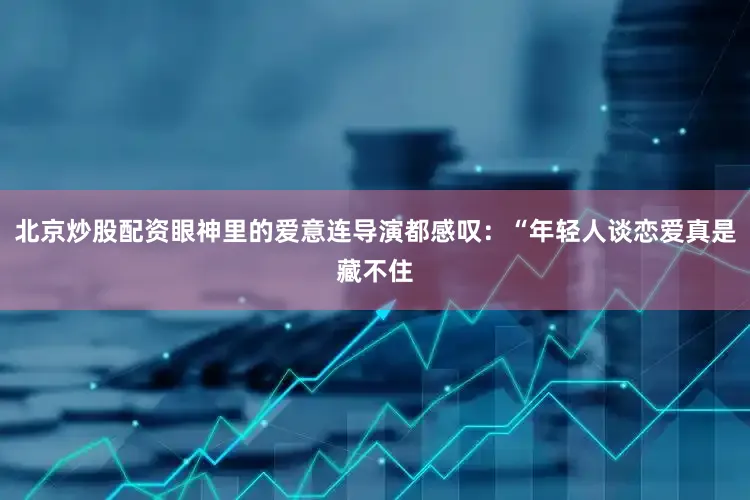 北京炒股配资眼神里的爱意连导演都感叹：“年轻人谈恋爱真是藏不住